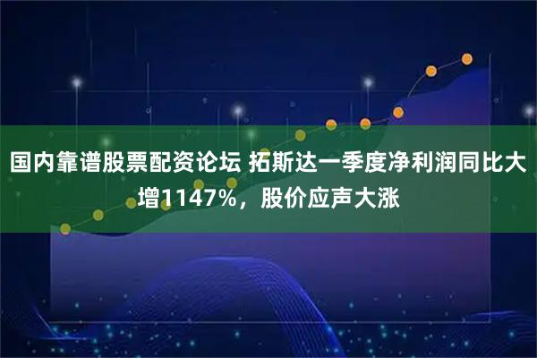 国内靠谱股票配资论坛 拓斯达一季度净利润同比大增1147%，股价应声大涨