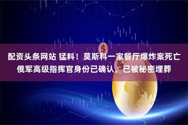 配资头条网站 猛料!莫斯科一家餐厅爆炸案死亡俄军高级指挥官身份已确认,已被秘密埋葬
