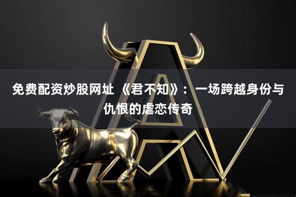 免费配资炒股网址 《君不知》：一场跨越身份与仇恨的虐恋传奇