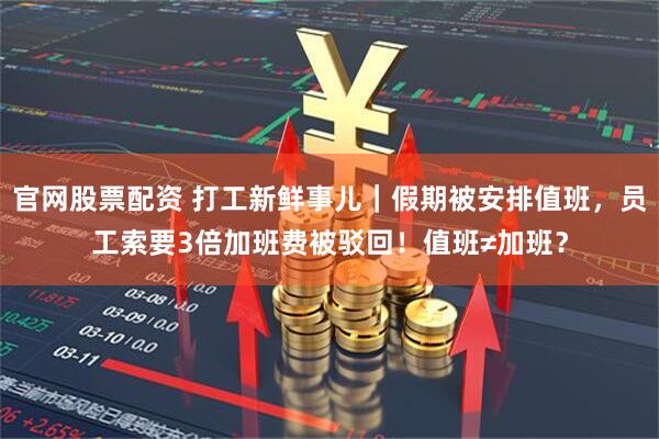 官网股票配资 打工新鲜事儿｜假期被安排值班，员工索要3倍加班费被驳回！值班≠加班？