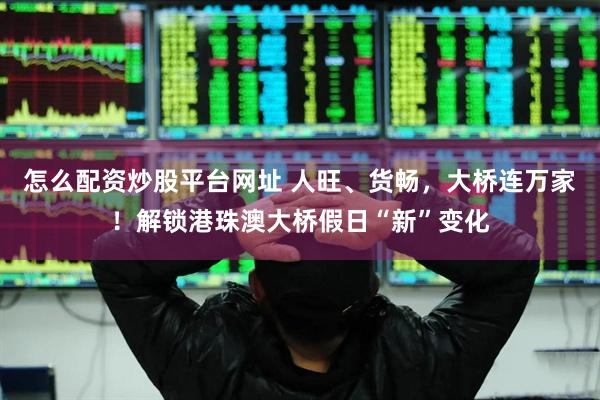 怎么配资炒股平台网址 人旺、货畅，大桥连万家！解锁港珠澳大桥假日“新”变化